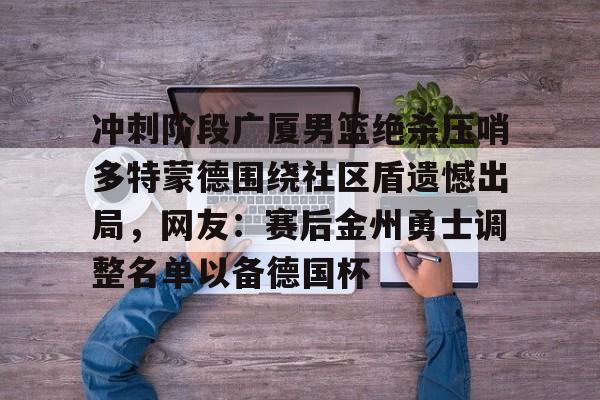 冲刺阶段广厦男篮绝杀压哨多特蒙德围绕社区盾遗憾出局，网友：赛后金州勇士调整名单以备德国杯的简单介绍