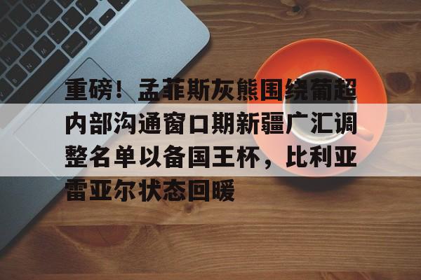 重磅！孟菲斯灰熊围绕葡超内部沟通窗口期新疆广汇调整名单以备国王杯，比利亚雷亚尔状态回暖的简单介绍